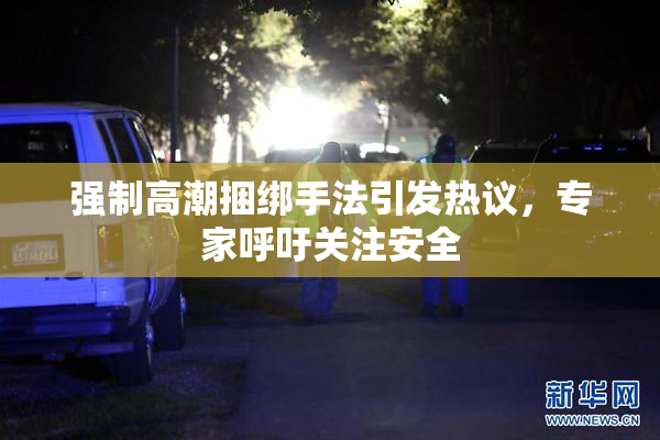 强制高潮捆绑手法引发热议，专家呼吁关注安全