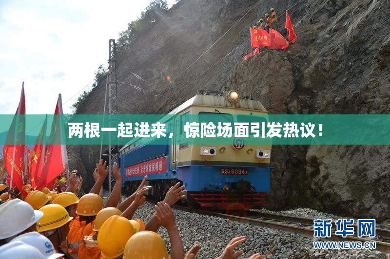 两根一起进来，惊险场面引发热议！