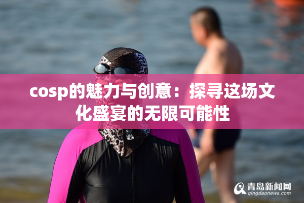 cosp的魅力与创意：探寻这场文化盛宴的无限可能性