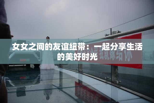 女女之间的友谊纽带：一起分享生活的美好时光