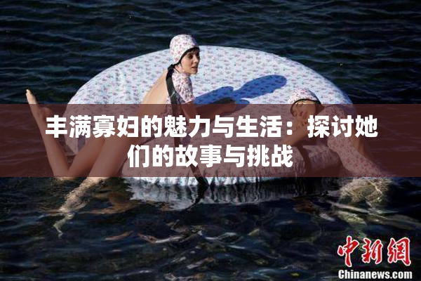 丰满寡妇的魅力与生活：探讨她们的故事与挑战