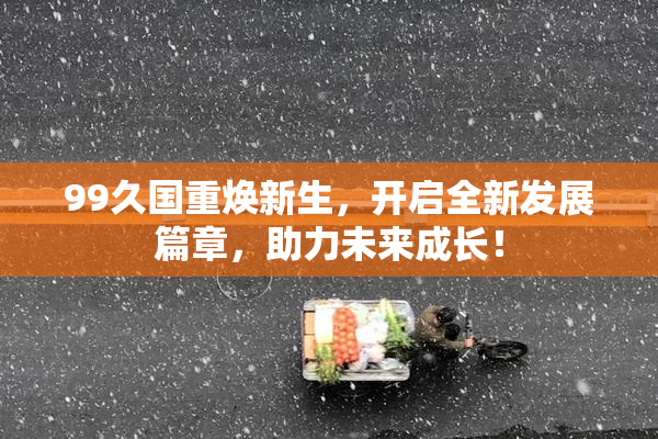 99久国重焕新生，开启全新发展篇章，助力未来成长！