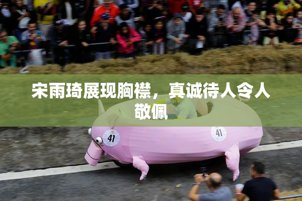 宋雨琦展现胸襟，真诚待人令人敬佩