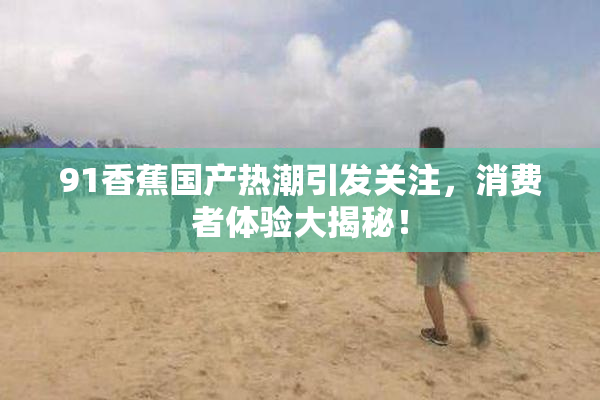 91香蕉国产热潮引发关注，消费者体验大揭秘！