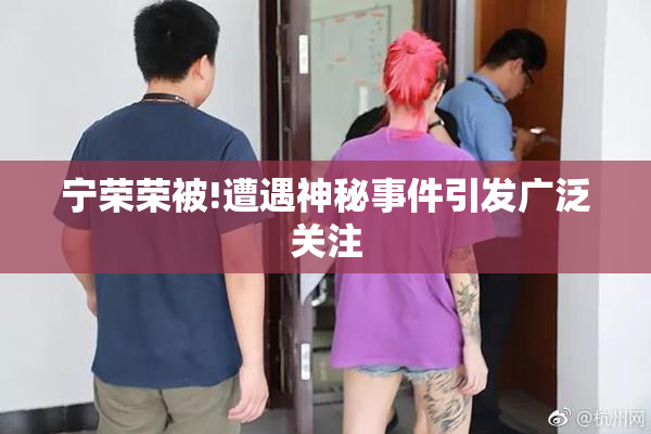 宁荣荣被!遭遇神秘事件引发广泛关注