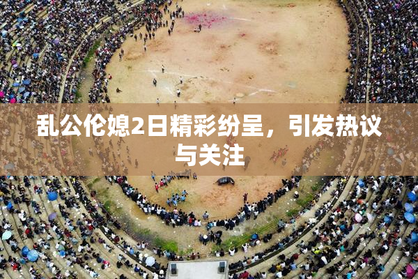 乱公伦媳2日精彩纷呈，引发热议与关注