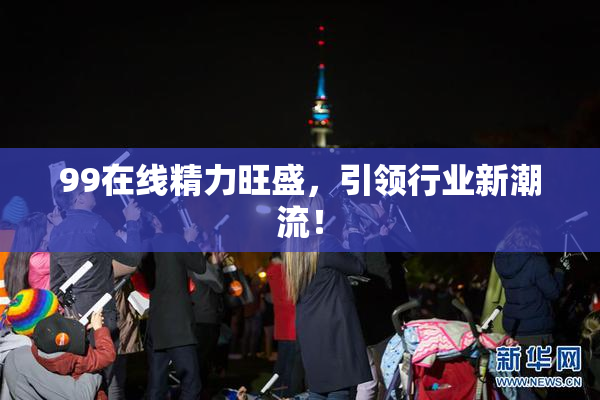 99在线精力旺盛，引领行业新潮流！