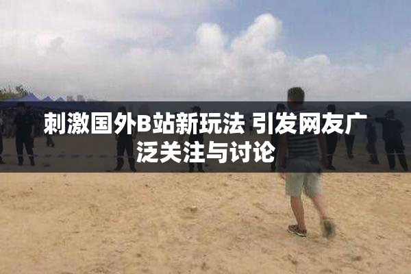 刺激国外B站新玩法 引发网友广泛关注与讨论