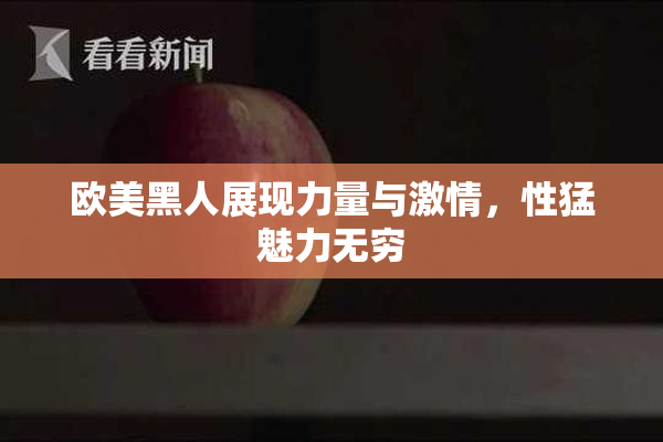 欧美黑人展现力量与激情，性猛魅力无穷