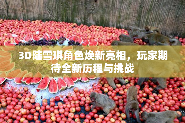 3D陆雪琪角色焕新亮相，玩家期待全新历程与挑战