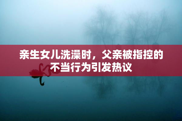亲生女儿洗澡时，父亲被指控的不当行为引发热议