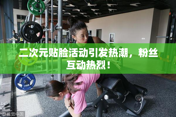 二次元贴脸活动引发热潮，粉丝互动热烈！