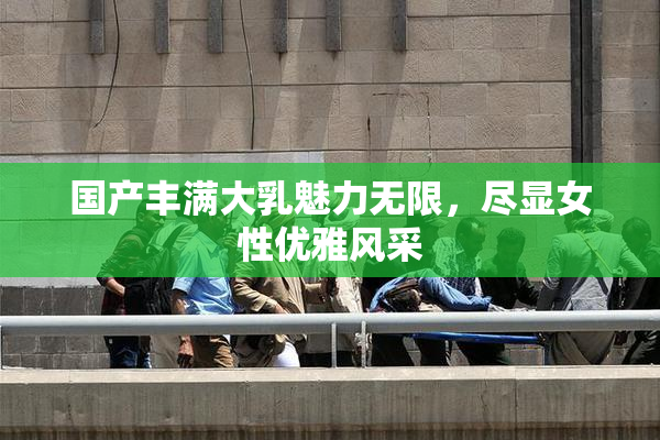 国产丰满大乳魅力无限，尽显女性优雅风采