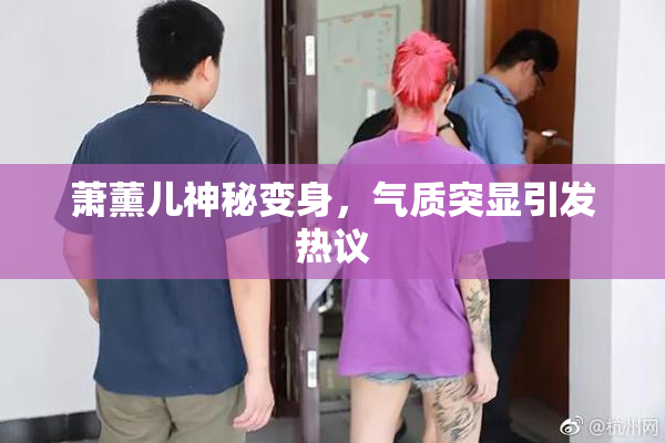萧薰儿神秘变身，气质突显引发热议
