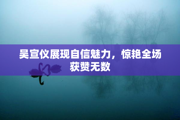 吴宣仪展现自信魅力，惊艳全场获赞无数