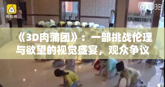 《3D肉蒲团》：一部挑战伦理与欲望的视觉盛宴，观众争议不断