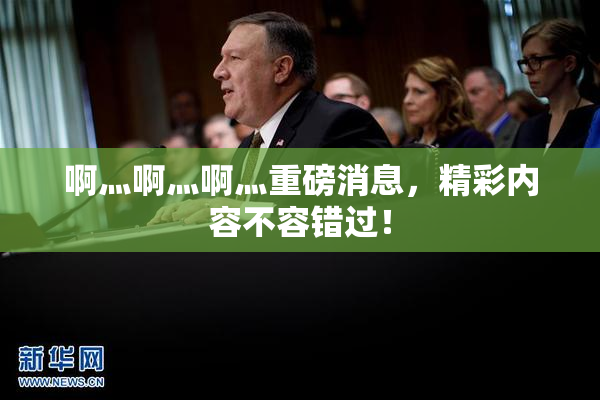 啊灬啊灬啊灬重磅消息，精彩内容不容错过！
