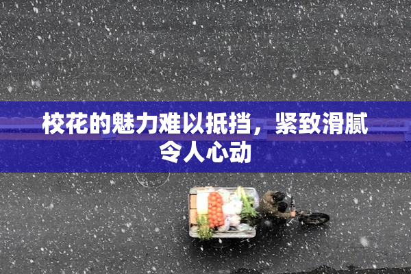 校花的魅力难以抵挡，紧致滑腻令人心动