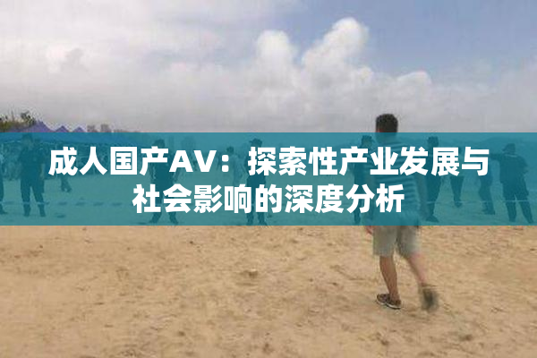 成人国产AV：探索性产业发展与社会影响的深度分析