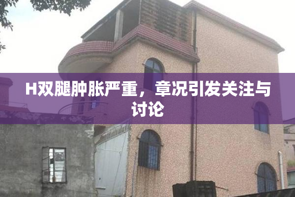 H双腿肿胀严重，章况引发关注与讨论