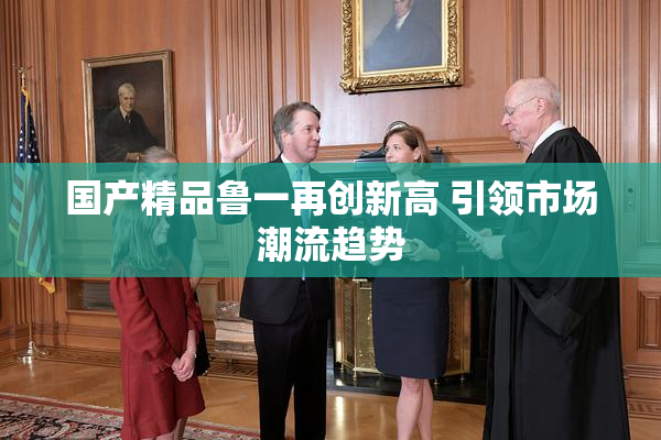 国产精品鲁一再创新高 引领市场潮流趋势