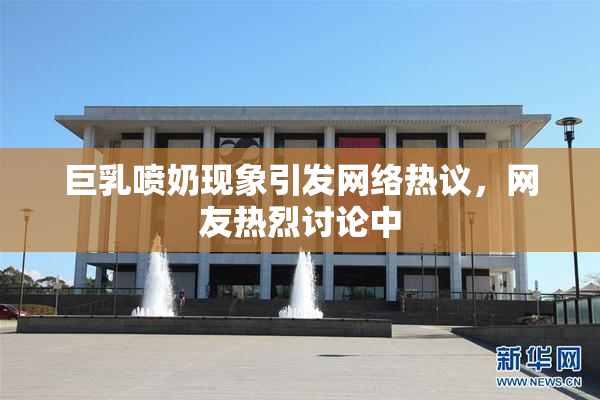 巨乳喷奶现象引发网络热议，网友热烈讨论中