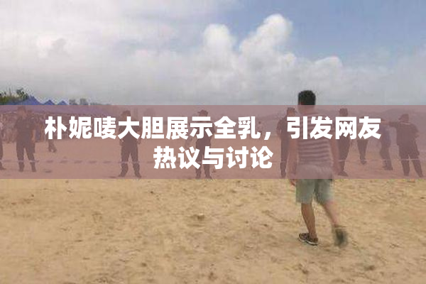 朴妮唛大胆展示全乳，引发网友热议与讨论