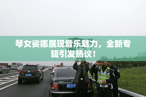 琴女娑娜展现音乐魅力，全新专辑引发热议！