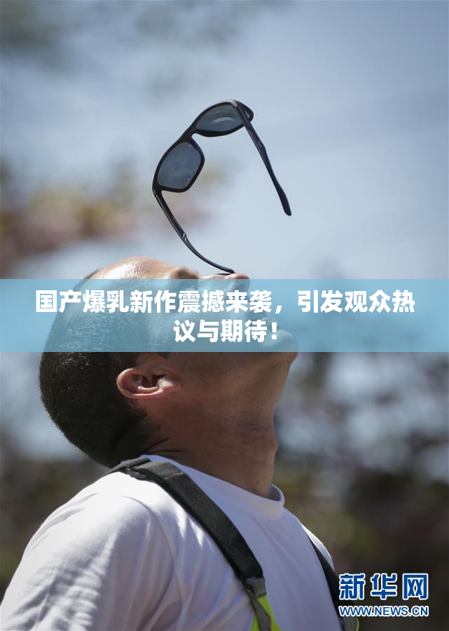 国产爆乳新作震撼来袭，引发观众热议与期待！