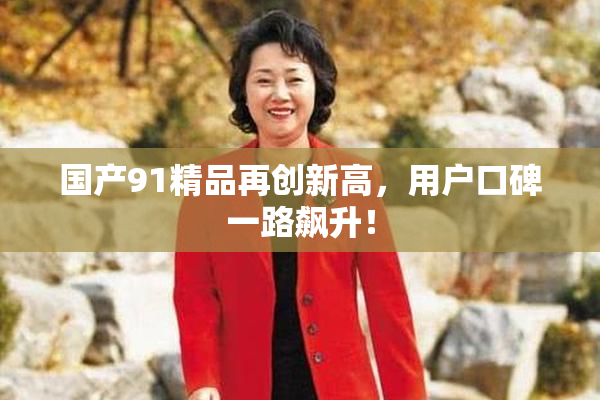 国产91精品再创新高，用户口碑一路飙升！