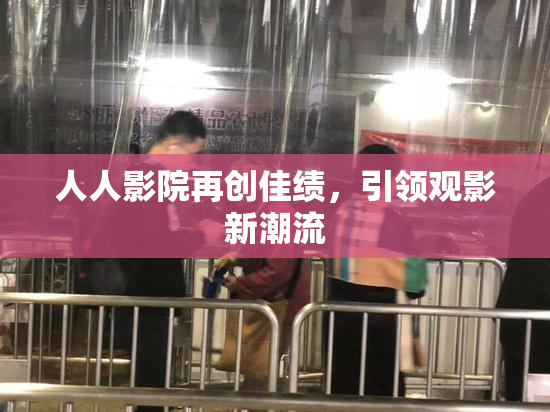 人人影院再创佳绩，引领观影新潮流