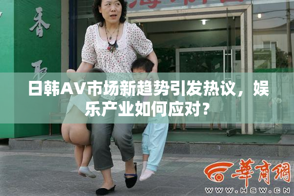 日韩AV市场新趋势引发热议，娱乐产业如何应对？