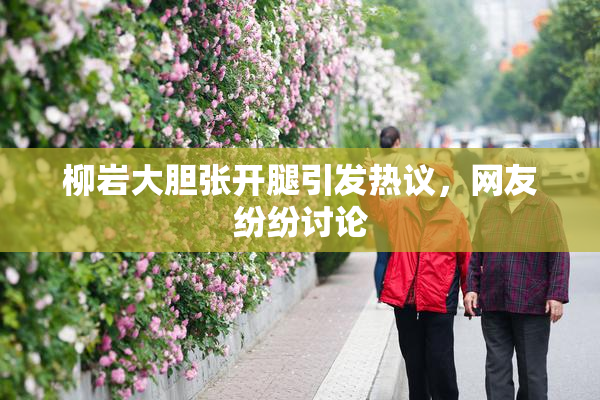 柳岩大胆张开腿引发热议，网友纷纷讨论