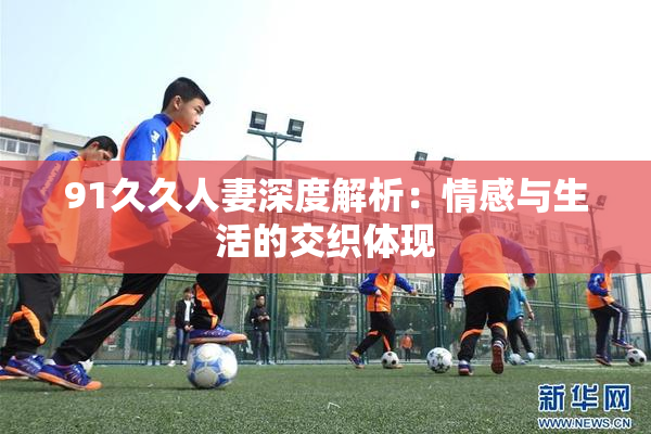 91久久人妻深度解析：情感与生活的交织体现