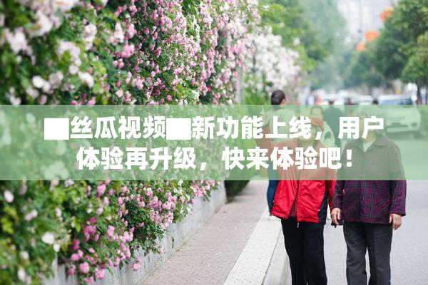 ▇丝瓜视频▇新功能上线，用户体验再升级，快来体验吧！