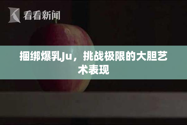 捆绑爆乳Ju，挑战极限的大胆艺术表现