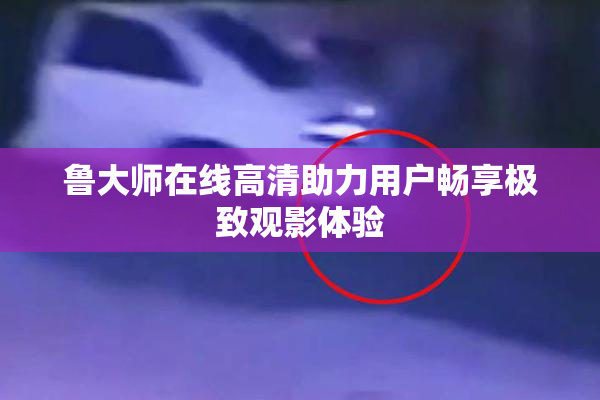 鲁大师在线高清助力用户畅享极致观影体验
