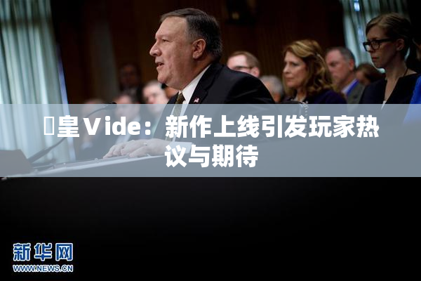 嘼皇Ⅴide：新作上线引发玩家热议与期待
