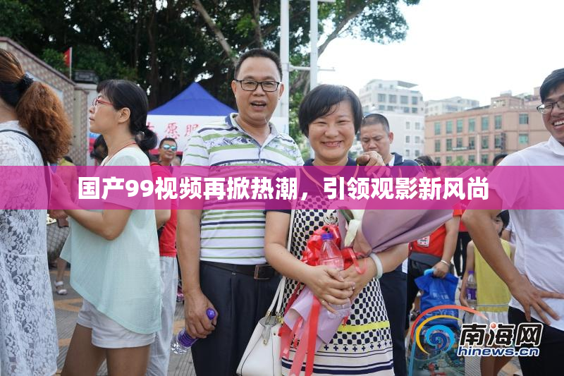 国产99视频再掀热潮，引领观影新风尚