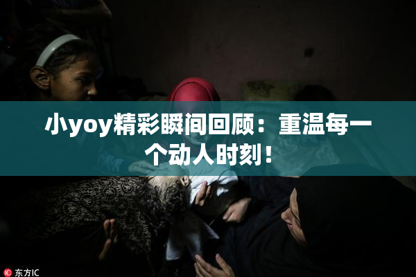 小yoy精彩瞬间回顾：重温每一个动人时刻！