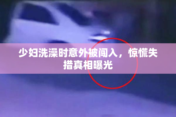 少妇洗澡时意外被闯入，惊慌失措真相曝光