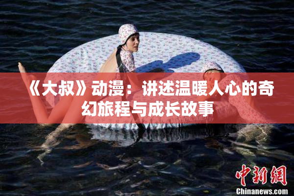 《大叔》动漫：讲述温暖人心的奇幻旅程与成长故事