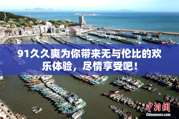 91久久爽为你带来无与伦比的欢乐体验，尽情享受吧！
