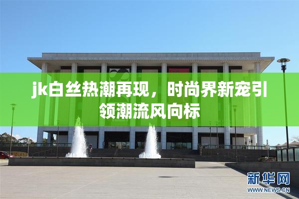 jk白丝热潮再现，时尚界新宠引领潮流风向标