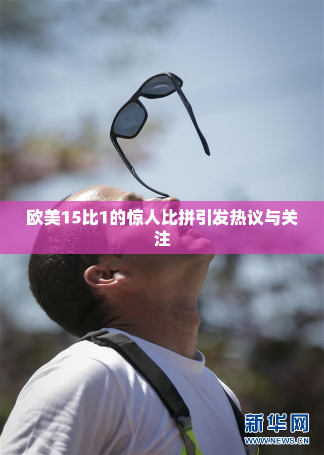 欧美15比1的惊人比拼引发热议与关注