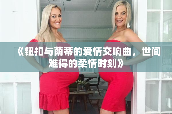 《钮扣与荫蒂的爱情交响曲，世间难得的柔情时刻》