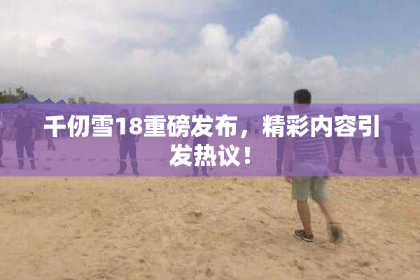 千仞雪18重磅发布，精彩内容引发热议！