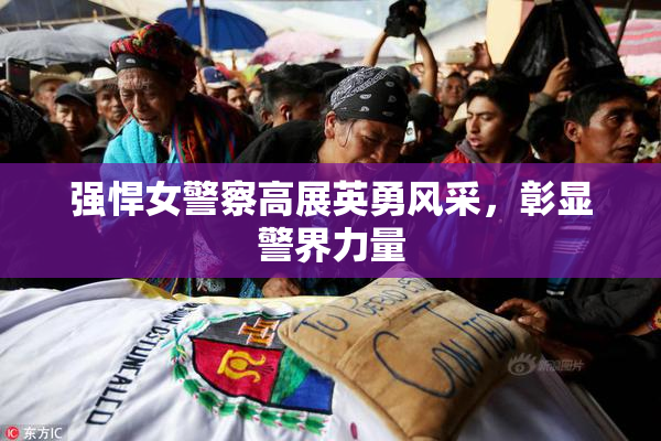 强悍女警察高展英勇风采，彰显警界力量