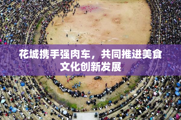 花城携手强肉车，共同推进美食文化创新发展