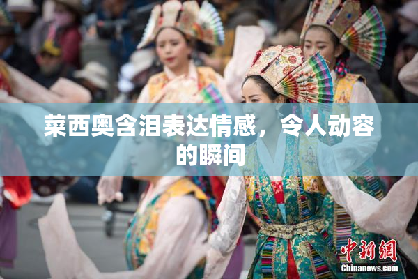 菜西奥含泪表达情感，令人动容的瞬间